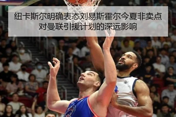 纽卡斯尔明确表态刘易斯霍尔今夏非卖点对曼联引援计划的深远影响